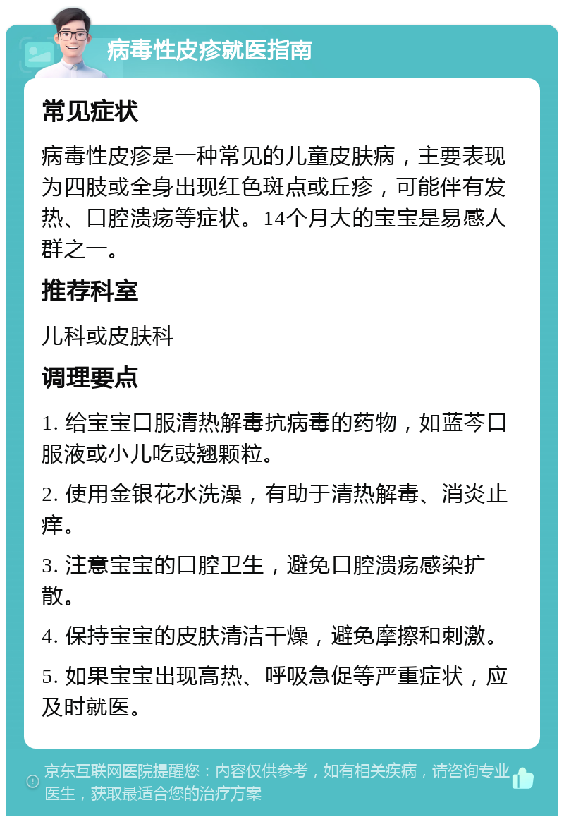 病毒性皮疹就医指南 常见症状 病毒性皮疹是一种常见的儿童皮肤病，主要表现为四肢或全身出现红色斑点或丘疹，可能伴有发热、口腔溃疡等症状。14个月大的宝宝是易感人群之一。 推荐科室 儿科或皮肤科 调理要点 1. 给宝宝口服清热解毒抗病毒的药物，如蓝芩口服液或小儿吃豉翘颗粒。 2. 使用金银花水洗澡，有助于清热解毒、消炎止痒。 3. 注意宝宝的口腔卫生，避免口腔溃疡感染扩散。 4. 保持宝宝的皮肤清洁干燥，避免摩擦和刺激。 5. 如果宝宝出现高热、呼吸急促等严重症状，应及时就医。