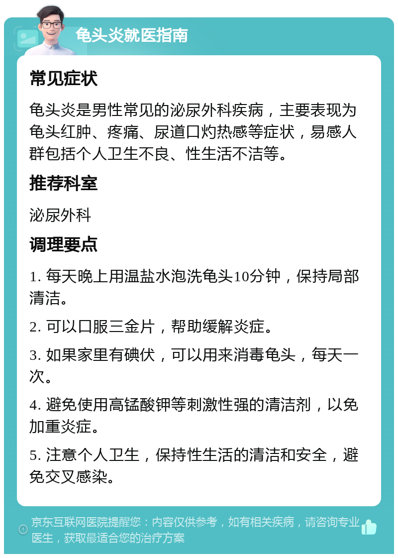 龟头炎就医指南 常见症状 龟头炎是男性常见的泌尿外科疾病，主要表现为龟头红肿、疼痛、尿道口灼热感等症状，易感人群包括个人卫生不良、性生活不洁等。 推荐科室 泌尿外科 调理要点 1. 每天晚上用温盐水泡洗龟头10分钟，保持局部清洁。 2. 可以口服三金片，帮助缓解炎症。 3. 如果家里有碘伏，可以用来消毒龟头，每天一次。 4. 避免使用高锰酸钾等刺激性强的清洁剂，以免加重炎症。 5. 注意个人卫生，保持性生活的清洁和安全，避免交叉感染。