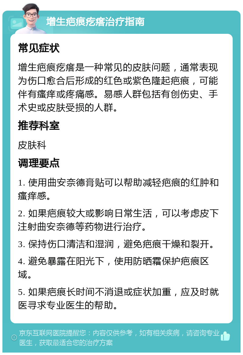 增生疤痕疙瘩治疗指南 常见症状 增生疤痕疙瘩是一种常见的皮肤问题，通常表现为伤口愈合后形成的红色或紫色隆起疤痕，可能伴有瘙痒或疼痛感。易感人群包括有创伤史、手术史或皮肤受损的人群。 推荐科室 皮肤科 调理要点 1. 使用曲安奈德膏贴可以帮助减轻疤痕的红肿和瘙痒感。 2. 如果疤痕较大或影响日常生活，可以考虑皮下注射曲安奈德等药物进行治疗。 3. 保持伤口清洁和湿润，避免疤痕干燥和裂开。 4. 避免暴露在阳光下，使用防晒霜保护疤痕区域。 5. 如果疤痕长时间不消退或症状加重，应及时就医寻求专业医生的帮助。