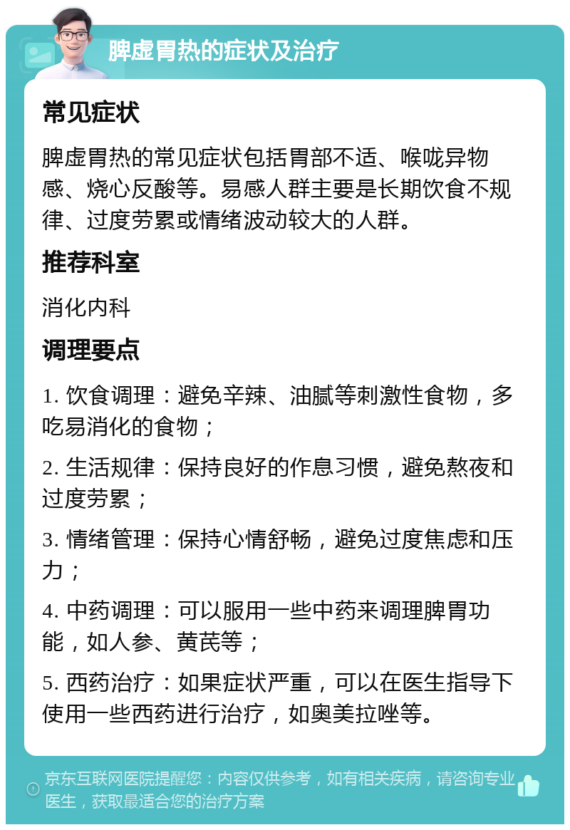 脾虚胃热的症状及治疗 常见症状 脾虚胃热的常见症状包括胃部不适、喉咙异物感、烧心反酸等。易感人群主要是长期饮食不规律、过度劳累或情绪波动较大的人群。 推荐科室 消化内科 调理要点 1. 饮食调理：避免辛辣、油腻等刺激性食物，多吃易消化的食物； 2. 生活规律：保持良好的作息习惯，避免熬夜和过度劳累； 3. 情绪管理：保持心情舒畅，避免过度焦虑和压力； 4. 中药调理：可以服用一些中药来调理脾胃功能，如人参、黄芪等； 5. 西药治疗：如果症状严重，可以在医生指导下使用一些西药进行治疗，如奥美拉唑等。