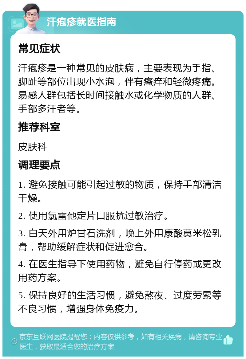 汗疱疹就医指南 常见症状 汗疱疹是一种常见的皮肤病，主要表现为手指、脚趾等部位出现小水泡，伴有瘙痒和轻微疼痛。易感人群包括长时间接触水或化学物质的人群、手部多汗者等。 推荐科室 皮肤科 调理要点 1. 避免接触可能引起过敏的物质，保持手部清洁干燥。 2. 使用氯雷他定片口服抗过敏治疗。 3. 白天外用炉甘石洗剂，晚上外用康酸莫米松乳膏，帮助缓解症状和促进愈合。 4. 在医生指导下使用药物，避免自行停药或更改用药方案。 5. 保持良好的生活习惯，避免熬夜、过度劳累等不良习惯，增强身体免疫力。