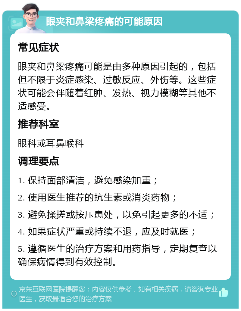 眼夹和鼻梁疼痛的可能原因 常见症状 眼夹和鼻梁疼痛可能是由多种原因引起的，包括但不限于炎症感染、过敏反应、外伤等。这些症状可能会伴随着红肿、发热、视力模糊等其他不适感受。 推荐科室 眼科或耳鼻喉科 调理要点 1. 保持面部清洁，避免感染加重； 2. 使用医生推荐的抗生素或消炎药物； 3. 避免揉搓或按压患处，以免引起更多的不适； 4. 如果症状严重或持续不退，应及时就医； 5. 遵循医生的治疗方案和用药指导，定期复查以确保病情得到有效控制。