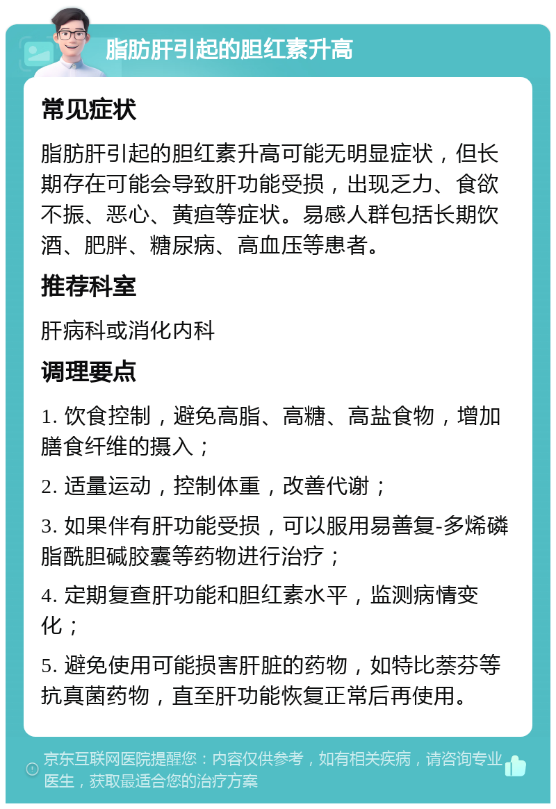 脂肪肝引起的胆红素升高 常见症状 脂肪肝引起的胆红素升高可能无明显症状，但长期存在可能会导致肝功能受损，出现乏力、食欲不振、恶心、黄疸等症状。易感人群包括长期饮酒、肥胖、糖尿病、高血压等患者。 推荐科室 肝病科或消化内科 调理要点 1. 饮食控制，避免高脂、高糖、高盐食物，增加膳食纤维的摄入； 2. 适量运动，控制体重，改善代谢； 3. 如果伴有肝功能受损，可以服用易善复-多烯磷脂酰胆碱胶囊等药物进行治疗； 4. 定期复查肝功能和胆红素水平，监测病情变化； 5. 避免使用可能损害肝脏的药物，如特比萘芬等抗真菌药物，直至肝功能恢复正常后再使用。