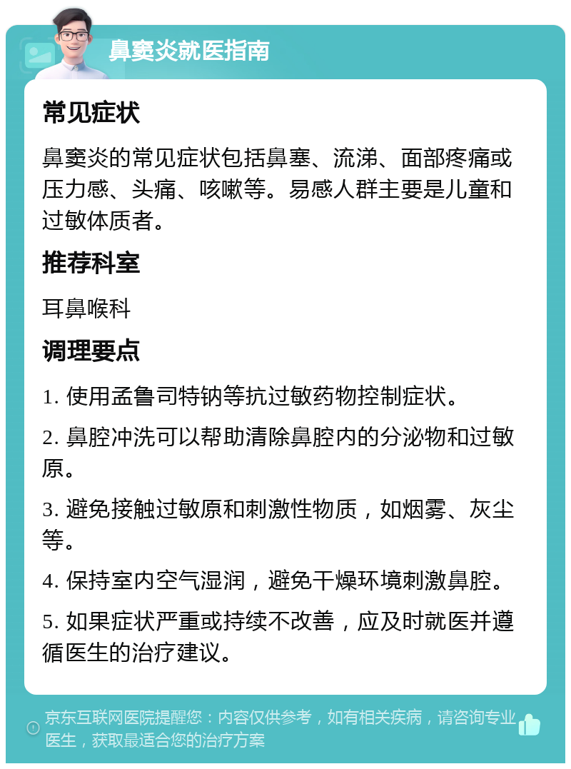 鼻窦炎就医指南 常见症状 鼻窦炎的常见症状包括鼻塞、流涕、面部疼痛或压力感、头痛、咳嗽等。易感人群主要是儿童和过敏体质者。 推荐科室 耳鼻喉科 调理要点 1. 使用孟鲁司特钠等抗过敏药物控制症状。 2. 鼻腔冲洗可以帮助清除鼻腔内的分泌物和过敏原。 3. 避免接触过敏原和刺激性物质，如烟雾、灰尘等。 4. 保持室内空气湿润，避免干燥环境刺激鼻腔。 5. 如果症状严重或持续不改善，应及时就医并遵循医生的治疗建议。