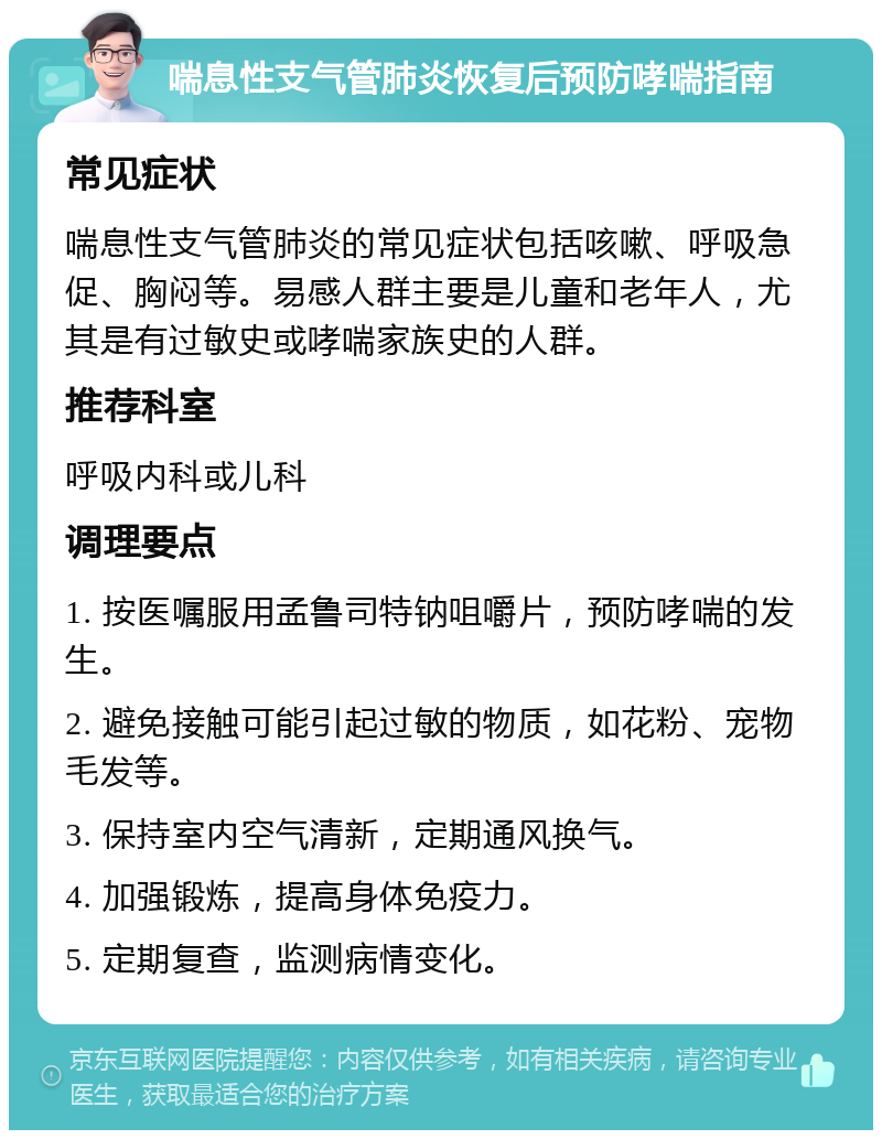 喘息性支气管肺炎恢复后预防哮喘指南 常见症状 喘息性支气管肺炎的常见症状包括咳嗽、呼吸急促、胸闷等。易感人群主要是儿童和老年人，尤其是有过敏史或哮喘家族史的人群。 推荐科室 呼吸内科或儿科 调理要点 1. 按医嘱服用孟鲁司特钠咀嚼片，预防哮喘的发生。 2. 避免接触可能引起过敏的物质，如花粉、宠物毛发等。 3. 保持室内空气清新，定期通风换气。 4. 加强锻炼，提高身体免疫力。 5. 定期复查，监测病情变化。