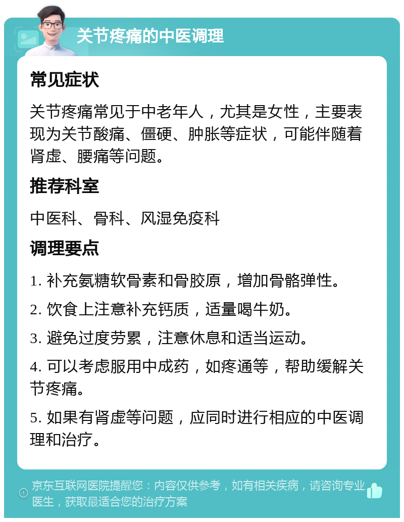 关节疼痛的中医调理 常见症状 关节疼痛常见于中老年人，尤其是女性，主要表现为关节酸痛、僵硬、肿胀等症状，可能伴随着肾虚、腰痛等问题。 推荐科室 中医科、骨科、风湿免疫科 调理要点 1. 补充氨糖软骨素和骨胶原，增加骨骼弹性。 2. 饮食上注意补充钙质，适量喝牛奶。 3. 避免过度劳累，注意休息和适当运动。 4. 可以考虑服用中成药，如疼通等，帮助缓解关节疼痛。 5. 如果有肾虚等问题，应同时进行相应的中医调理和治疗。