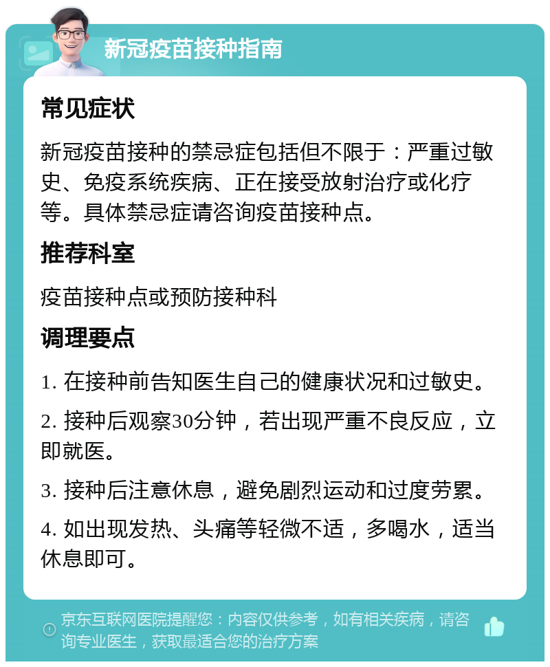 新冠疫苗接种指南 常见症状 新冠疫苗接种的禁忌症包括但不限于：严重过敏史、免疫系统疾病、正在接受放射治疗或化疗等。具体禁忌症请咨询疫苗接种点。 推荐科室 疫苗接种点或预防接种科 调理要点 1. 在接种前告知医生自己的健康状况和过敏史。 2. 接种后观察30分钟，若出现严重不良反应，立即就医。 3. 接种后注意休息，避免剧烈运动和过度劳累。 4. 如出现发热、头痛等轻微不适，多喝水，适当休息即可。