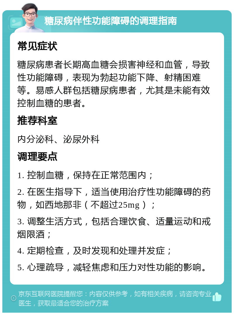 糖尿病伴性功能障碍的调理指南 常见症状 糖尿病患者长期高血糖会损害神经和血管，导致性功能障碍，表现为勃起功能下降、射精困难等。易感人群包括糖尿病患者，尤其是未能有效控制血糖的患者。 推荐科室 内分泌科、泌尿外科 调理要点 1. 控制血糖，保持在正常范围内； 2. 在医生指导下，适当使用治疗性功能障碍的药物，如西地那非（不超过25mg）； 3. 调整生活方式，包括合理饮食、适量运动和戒烟限酒； 4. 定期检查，及时发现和处理并发症； 5. 心理疏导，减轻焦虑和压力对性功能的影响。