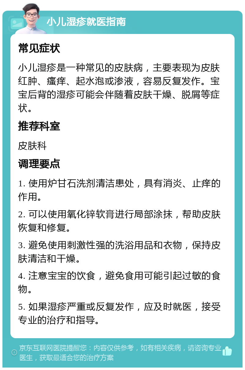 小儿湿疹就医指南 常见症状 小儿湿疹是一种常见的皮肤病，主要表现为皮肤红肿、瘙痒、起水泡或渗液，容易反复发作。宝宝后背的湿疹可能会伴随着皮肤干燥、脱屑等症状。 推荐科室 皮肤科 调理要点 1. 使用炉甘石洗剂清洁患处，具有消炎、止痒的作用。 2. 可以使用氧化锌软膏进行局部涂抹，帮助皮肤恢复和修复。 3. 避免使用刺激性强的洗浴用品和衣物，保持皮肤清洁和干燥。 4. 注意宝宝的饮食，避免食用可能引起过敏的食物。 5. 如果湿疹严重或反复发作，应及时就医，接受专业的治疗和指导。