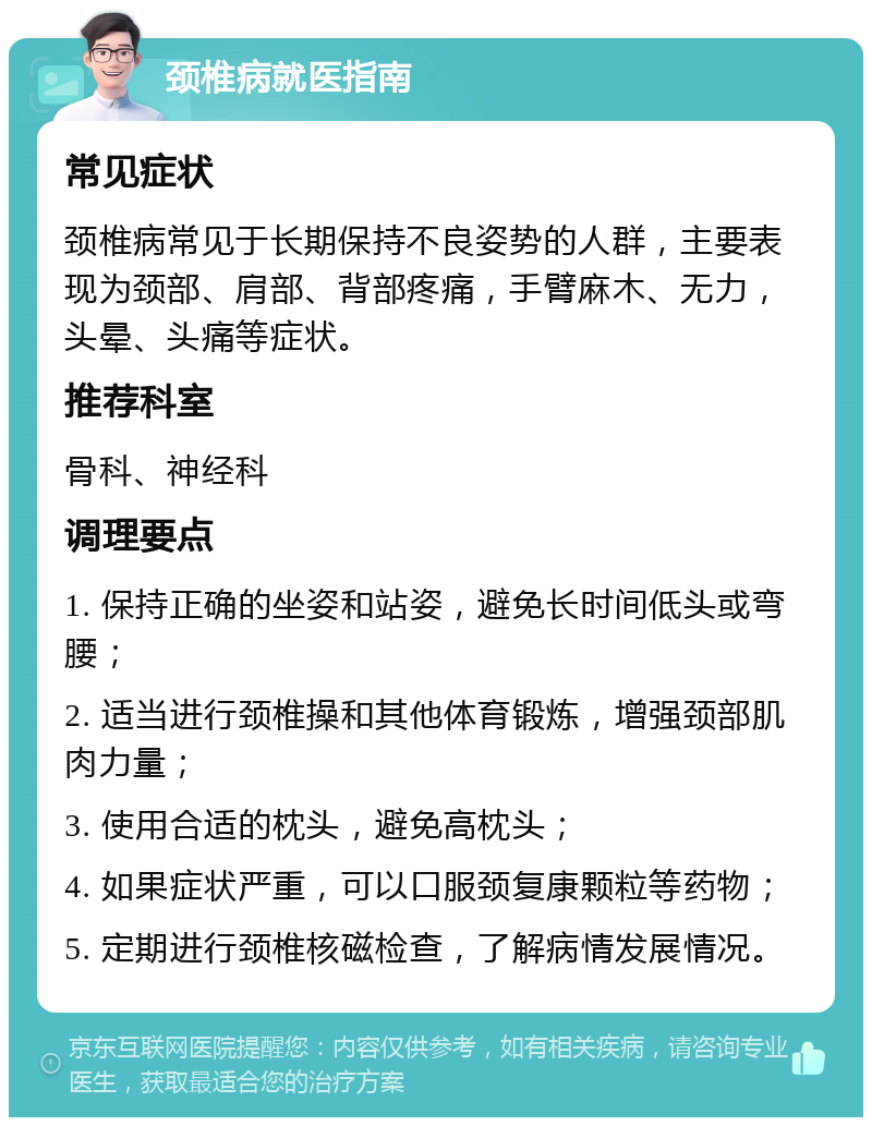 颈椎病就医指南 常见症状 颈椎病常见于长期保持不良姿势的人群，主要表现为颈部、肩部、背部疼痛，手臂麻木、无力，头晕、头痛等症状。 推荐科室 骨科、神经科 调理要点 1. 保持正确的坐姿和站姿，避免长时间低头或弯腰； 2. 适当进行颈椎操和其他体育锻炼，增强颈部肌肉力量； 3. 使用合适的枕头，避免高枕头； 4. 如果症状严重，可以口服颈复康颗粒等药物； 5. 定期进行颈椎核磁检查，了解病情发展情况。