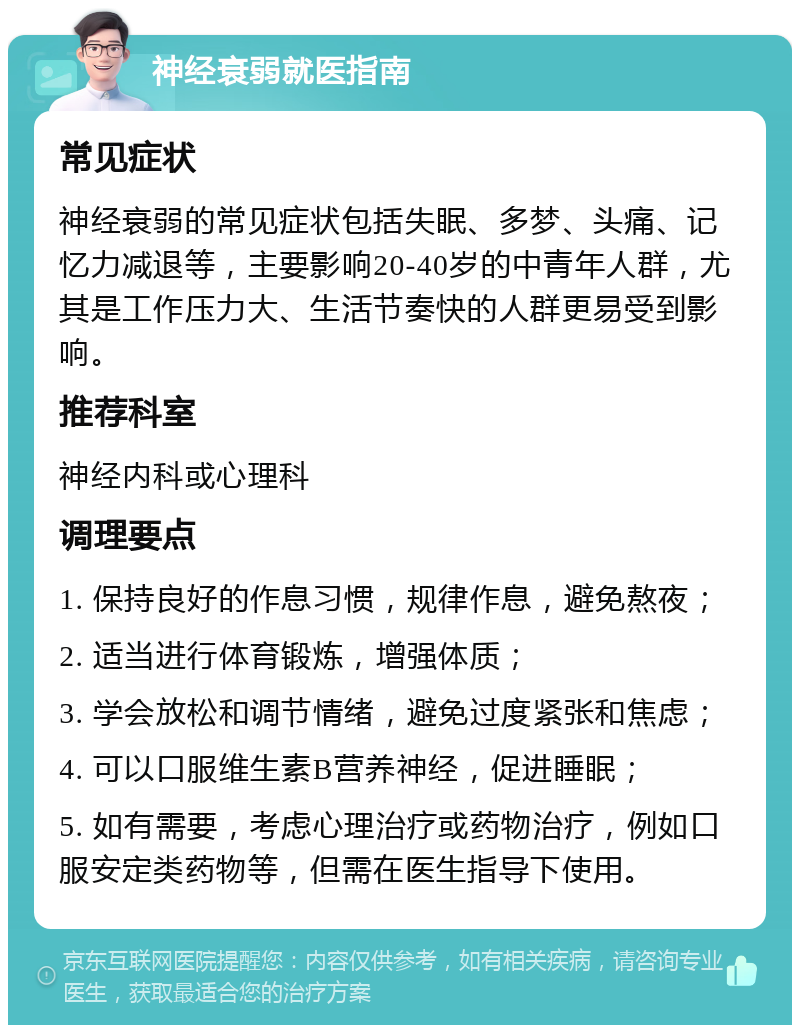 神经衰弱就医指南 常见症状 神经衰弱的常见症状包括失眠、多梦、头痛、记忆力减退等，主要影响20-40岁的中青年人群，尤其是工作压力大、生活节奏快的人群更易受到影响。 推荐科室 神经内科或心理科 调理要点 1. 保持良好的作息习惯，规律作息，避免熬夜； 2. 适当进行体育锻炼，增强体质； 3. 学会放松和调节情绪，避免过度紧张和焦虑； 4. 可以口服维生素B营养神经，促进睡眠； 5. 如有需要，考虑心理治疗或药物治疗，例如口服安定类药物等，但需在医生指导下使用。