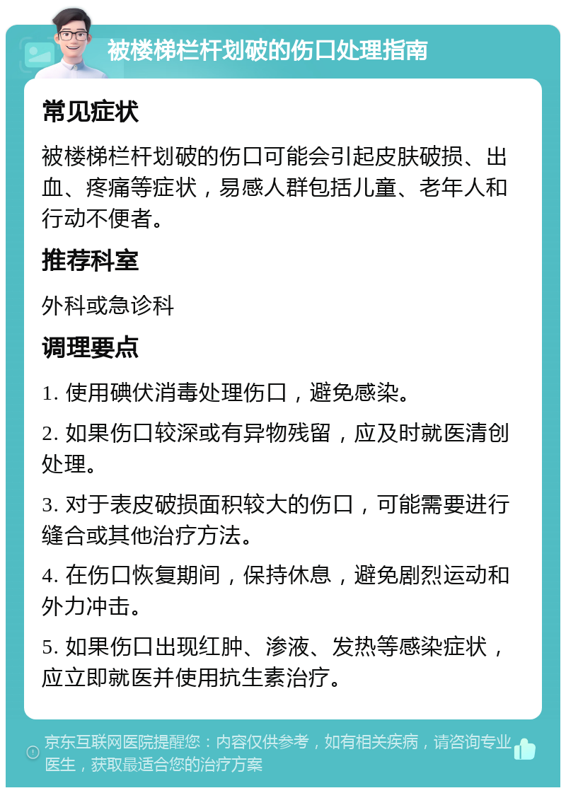 被楼梯栏杆划破的伤口处理指南 常见症状 被楼梯栏杆划破的伤口可能会引起皮肤破损、出血、疼痛等症状，易感人群包括儿童、老年人和行动不便者。 推荐科室 外科或急诊科 调理要点 1. 使用碘伏消毒处理伤口，避免感染。 2. 如果伤口较深或有异物残留，应及时就医清创处理。 3. 对于表皮破损面积较大的伤口，可能需要进行缝合或其他治疗方法。 4. 在伤口恢复期间，保持休息，避免剧烈运动和外力冲击。 5. 如果伤口出现红肿、渗液、发热等感染症状，应立即就医并使用抗生素治疗。