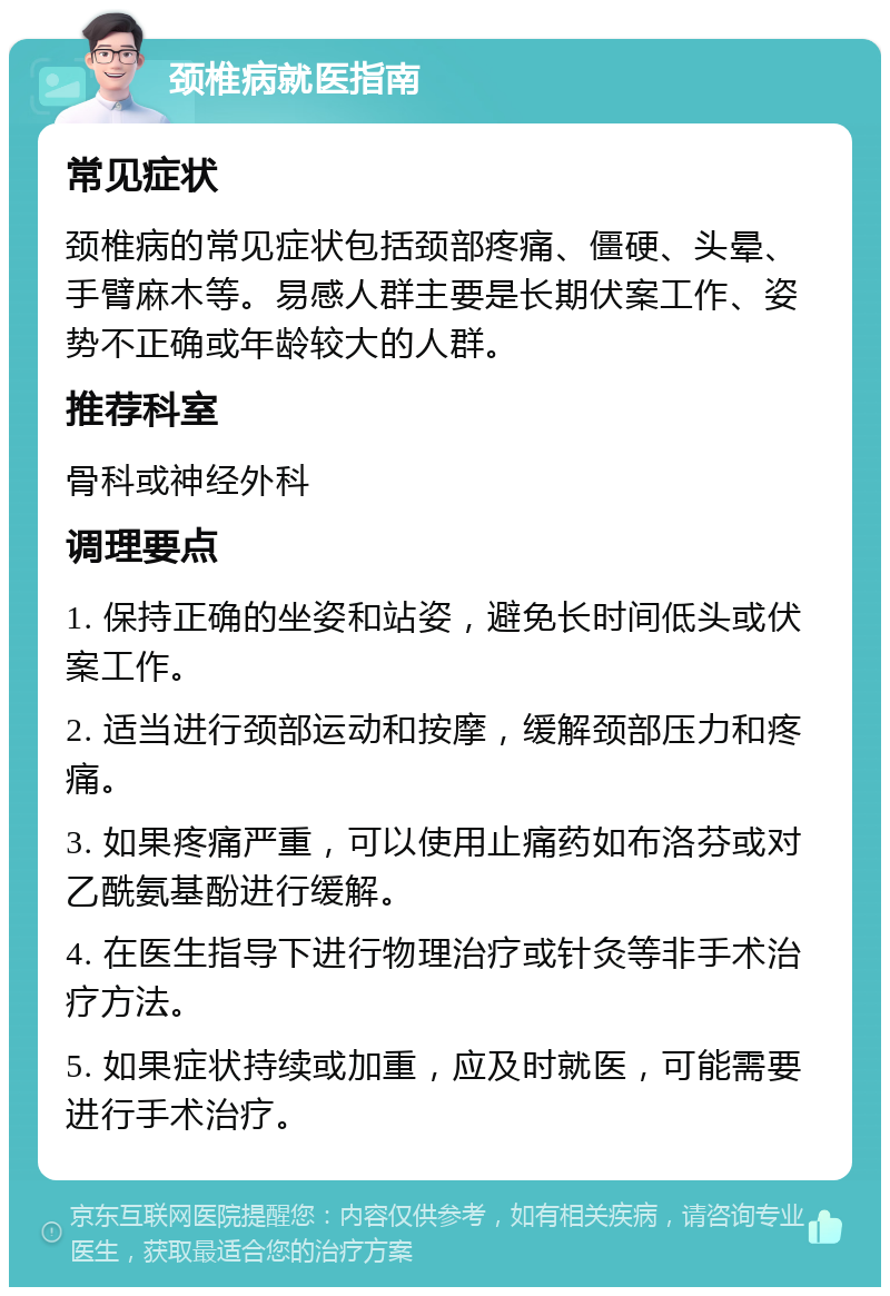 颈椎病就医指南 常见症状 颈椎病的常见症状包括颈部疼痛、僵硬、头晕、手臂麻木等。易感人群主要是长期伏案工作、姿势不正确或年龄较大的人群。 推荐科室 骨科或神经外科 调理要点 1. 保持正确的坐姿和站姿，避免长时间低头或伏案工作。 2. 适当进行颈部运动和按摩，缓解颈部压力和疼痛。 3. 如果疼痛严重，可以使用止痛药如布洛芬或对乙酰氨基酚进行缓解。 4. 在医生指导下进行物理治疗或针灸等非手术治疗方法。 5. 如果症状持续或加重，应及时就医，可能需要进行手术治疗。