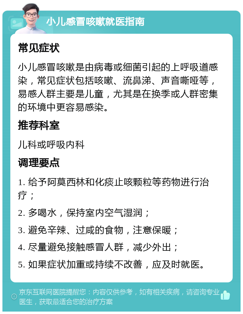 小儿感冒咳嗽就医指南 常见症状 小儿感冒咳嗽是由病毒或细菌引起的上呼吸道感染，常见症状包括咳嗽、流鼻涕、声音嘶哑等，易感人群主要是儿童，尤其是在换季或人群密集的环境中更容易感染。 推荐科室 儿科或呼吸内科 调理要点 1. 给予阿莫西林和化痰止咳颗粒等药物进行治疗； 2. 多喝水，保持室内空气湿润； 3. 避免辛辣、过咸的食物，注意保暖； 4. 尽量避免接触感冒人群，减少外出； 5. 如果症状加重或持续不改善，应及时就医。