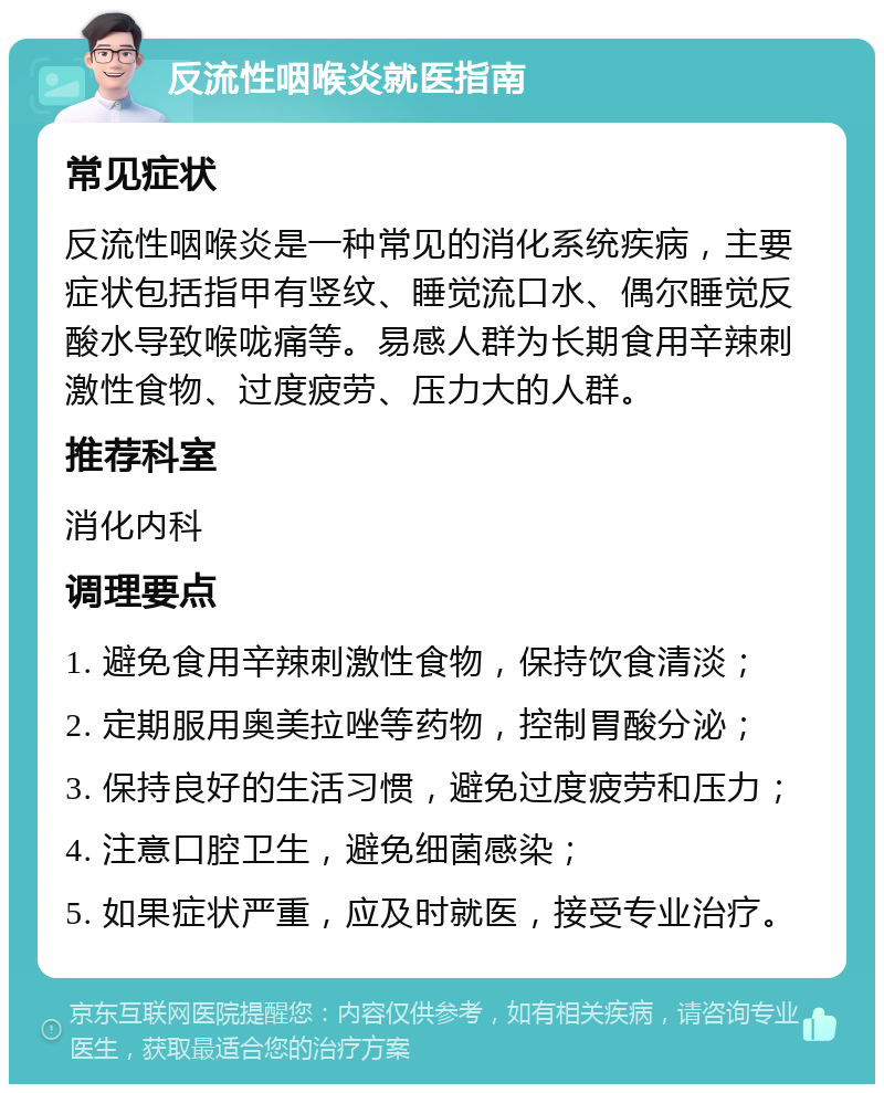 反流性咽喉炎就医指南 常见症状 反流性咽喉炎是一种常见的消化系统疾病，主要症状包括指甲有竖纹、睡觉流口水、偶尔睡觉反酸水导致喉咙痛等。易感人群为长期食用辛辣刺激性食物、过度疲劳、压力大的人群。 推荐科室 消化内科 调理要点 1. 避免食用辛辣刺激性食物，保持饮食清淡； 2. 定期服用奥美拉唑等药物，控制胃酸分泌； 3. 保持良好的生活习惯，避免过度疲劳和压力； 4. 注意口腔卫生，避免细菌感染； 5. 如果症状严重，应及时就医，接受专业治疗。