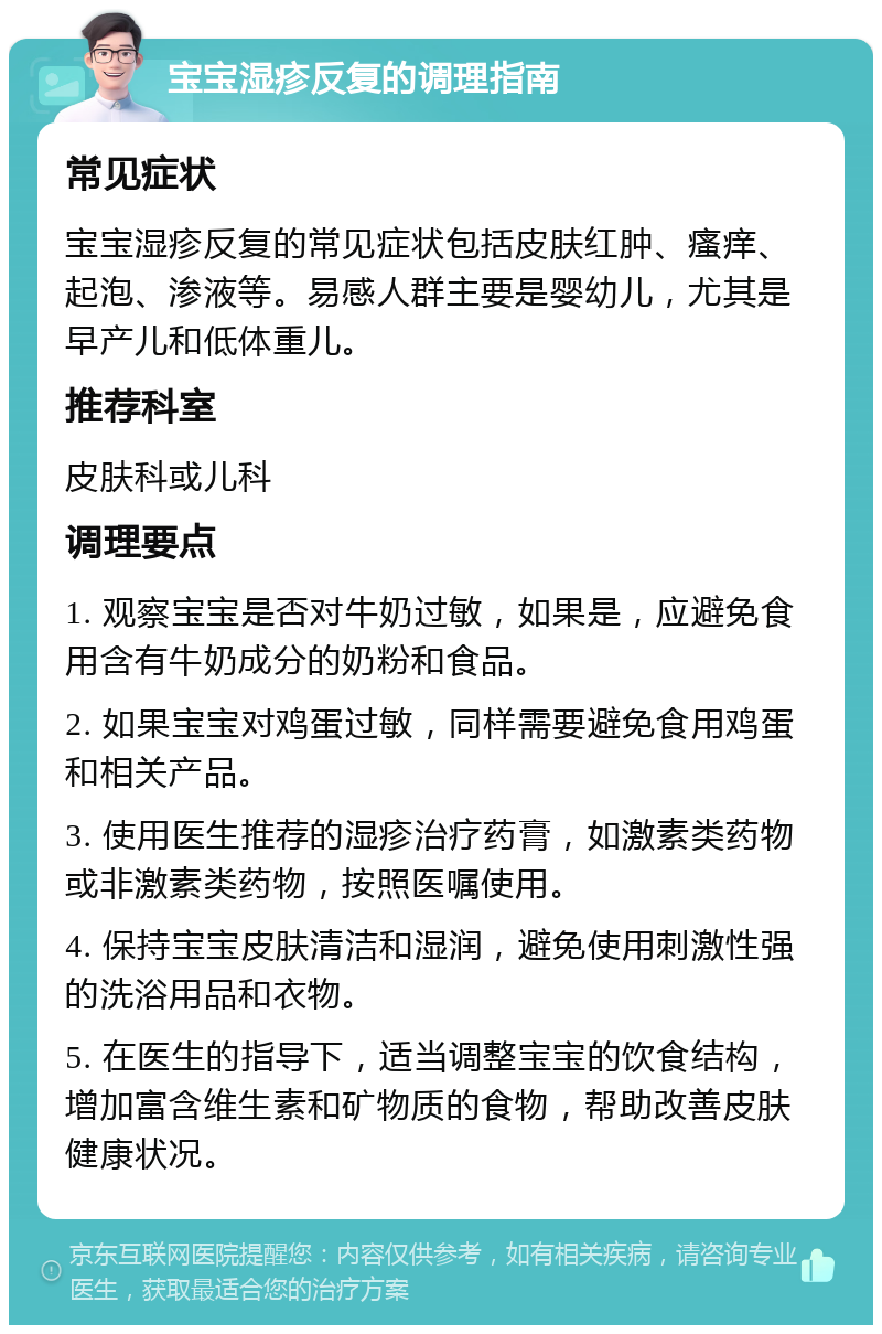 宝宝湿疹反复的调理指南 常见症状 宝宝湿疹反复的常见症状包括皮肤红肿、瘙痒、起泡、渗液等。易感人群主要是婴幼儿，尤其是早产儿和低体重儿。 推荐科室 皮肤科或儿科 调理要点 1. 观察宝宝是否对牛奶过敏，如果是，应避免食用含有牛奶成分的奶粉和食品。 2. 如果宝宝对鸡蛋过敏，同样需要避免食用鸡蛋和相关产品。 3. 使用医生推荐的湿疹治疗药膏，如激素类药物或非激素类药物，按照医嘱使用。 4. 保持宝宝皮肤清洁和湿润，避免使用刺激性强的洗浴用品和衣物。 5. 在医生的指导下，适当调整宝宝的饮食结构，增加富含维生素和矿物质的食物，帮助改善皮肤健康状况。