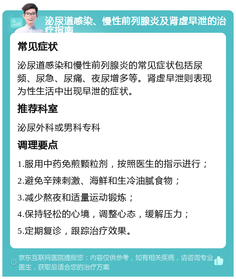 泌尿道感染、慢性前列腺炎及肾虚早泄的治疗指南 常见症状 泌尿道感染和慢性前列腺炎的常见症状包括尿频、尿急、尿痛、夜尿增多等。肾虚早泄则表现为性生活中出现早泄的症状。 推荐科室 泌尿外科或男科专科 调理要点 1.服用中药免煎颗粒剂，按照医生的指示进行； 2.避免辛辣刺激、海鲜和生冷油腻食物； 3.减少熬夜和适量运动锻炼； 4.保持轻松的心境，调整心态，缓解压力； 5.定期复诊，跟踪治疗效果。