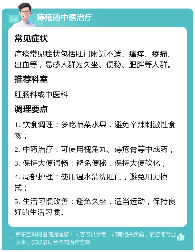 痔疮的中医治疗 常见症状 痔疮常见症状包括肛门附近不适、瘙痒、疼痛、出血等，易感人群为久坐、便秘、肥胖等人群。 推荐科室 肛肠科或中医科 调理要点 1. 饮食调理：多吃蔬菜水果，避免辛辣刺激性食物； 2. 中药治疗：可使用槐角丸、痔疮膏等中成药； 3. 保持大便通畅：避免便秘，保持大便软化； 4. 局部护理：使用温水清洗肛门，避免用力擦拭； 5. 生活习惯改善：避免久坐，适当运动，保持良好的生活习惯。