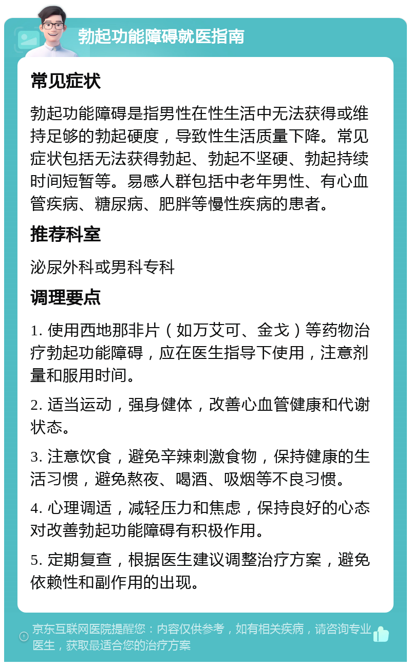 勃起功能障碍就医指南 常见症状 勃起功能障碍是指男性在性生活中无法获得或维持足够的勃起硬度，导致性生活质量下降。常见症状包括无法获得勃起、勃起不坚硬、勃起持续时间短暂等。易感人群包括中老年男性、有心血管疾病、糖尿病、肥胖等慢性疾病的患者。 推荐科室 泌尿外科或男科专科 调理要点 1. 使用西地那非片（如万艾可、金戈）等药物治疗勃起功能障碍，应在医生指导下使用，注意剂量和服用时间。 2. 适当运动，强身健体，改善心血管健康和代谢状态。 3. 注意饮食，避免辛辣刺激食物，保持健康的生活习惯，避免熬夜、喝酒、吸烟等不良习惯。 4. 心理调适，减轻压力和焦虑，保持良好的心态对改善勃起功能障碍有积极作用。 5. 定期复查，根据医生建议调整治疗方案，避免依赖性和副作用的出现。