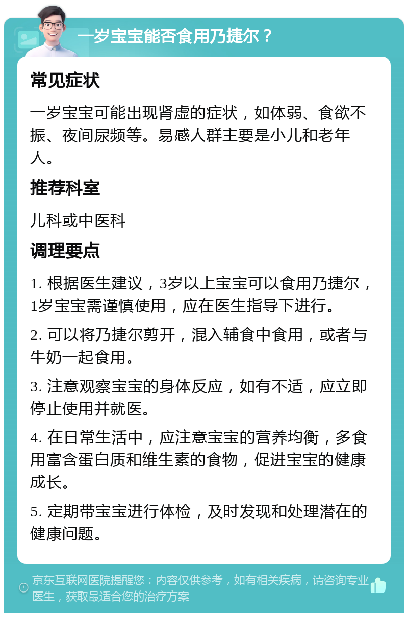 一岁宝宝能否食用乃捷尔？ 常见症状 一岁宝宝可能出现肾虚的症状，如体弱、食欲不振、夜间尿频等。易感人群主要是小儿和老年人。 推荐科室 儿科或中医科 调理要点 1. 根据医生建议，3岁以上宝宝可以食用乃捷尔，1岁宝宝需谨慎使用，应在医生指导下进行。 2. 可以将乃捷尔剪开，混入辅食中食用，或者与牛奶一起食用。 3. 注意观察宝宝的身体反应，如有不适，应立即停止使用并就医。 4. 在日常生活中，应注意宝宝的营养均衡，多食用富含蛋白质和维生素的食物，促进宝宝的健康成长。 5. 定期带宝宝进行体检，及时发现和处理潜在的健康问题。