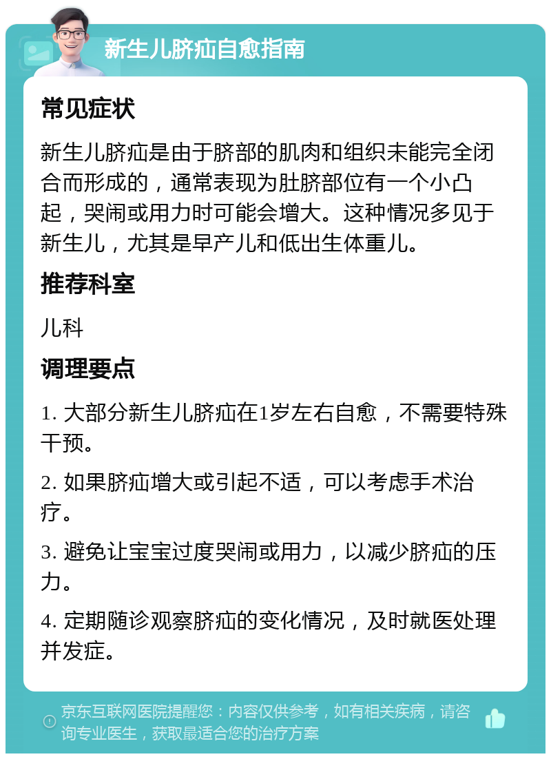 新生儿脐疝自愈指南 常见症状 新生儿脐疝是由于脐部的肌肉和组织未能完全闭合而形成的，通常表现为肚脐部位有一个小凸起，哭闹或用力时可能会增大。这种情况多见于新生儿，尤其是早产儿和低出生体重儿。 推荐科室 儿科 调理要点 1. 大部分新生儿脐疝在1岁左右自愈，不需要特殊干预。 2. 如果脐疝增大或引起不适，可以考虑手术治疗。 3. 避免让宝宝过度哭闹或用力，以减少脐疝的压力。 4. 定期随诊观察脐疝的变化情况，及时就医处理并发症。