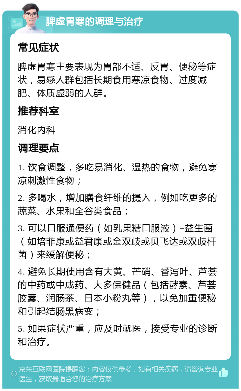 脾虚胃寒的调理与治疗 常见症状 脾虚胃寒主要表现为胃部不适、反胃、便秘等症状，易感人群包括长期食用寒凉食物、过度减肥、体质虚弱的人群。 推荐科室 消化内科 调理要点 1. 饮食调整，多吃易消化、温热的食物，避免寒凉刺激性食物； 2. 多喝水，增加膳食纤维的摄入，例如吃更多的蔬菜、水果和全谷类食品； 3. 可以口服通便药（如乳果糖口服液）+益生菌（如培菲康或益君康或金双歧或贝飞达或双歧杆菌）来缓解便秘； 4. 避免长期使用含有大黄、芒硝、番泻叶、芦荟的中药或中成药、大多保健品（包括酵素、芦荟胶囊、润肠茶、日本小粉丸等），以免加重便秘和引起结肠黑病变； 5. 如果症状严重，应及时就医，接受专业的诊断和治疗。