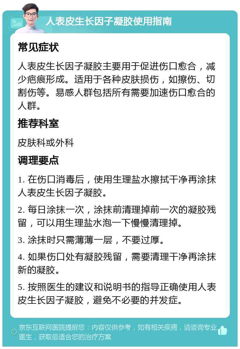 人表皮生长因子凝胶使用指南 常见症状 人表皮生长因子凝胶主要用于促进伤口愈合，减少疤痕形成。适用于各种皮肤损伤，如擦伤、切割伤等。易感人群包括所有需要加速伤口愈合的人群。 推荐科室 皮肤科或外科 调理要点 1. 在伤口消毒后，使用生理盐水擦拭干净再涂抹人表皮生长因子凝胶。 2. 每日涂抹一次，涂抹前清理掉前一次的凝胶残留，可以用生理盐水泡一下慢慢清理掉。 3. 涂抹时只需薄薄一层，不要过厚。 4. 如果伤口处有凝胶残留，需要清理干净再涂抹新的凝胶。 5. 按照医生的建议和说明书的指导正确使用人表皮生长因子凝胶，避免不必要的并发症。