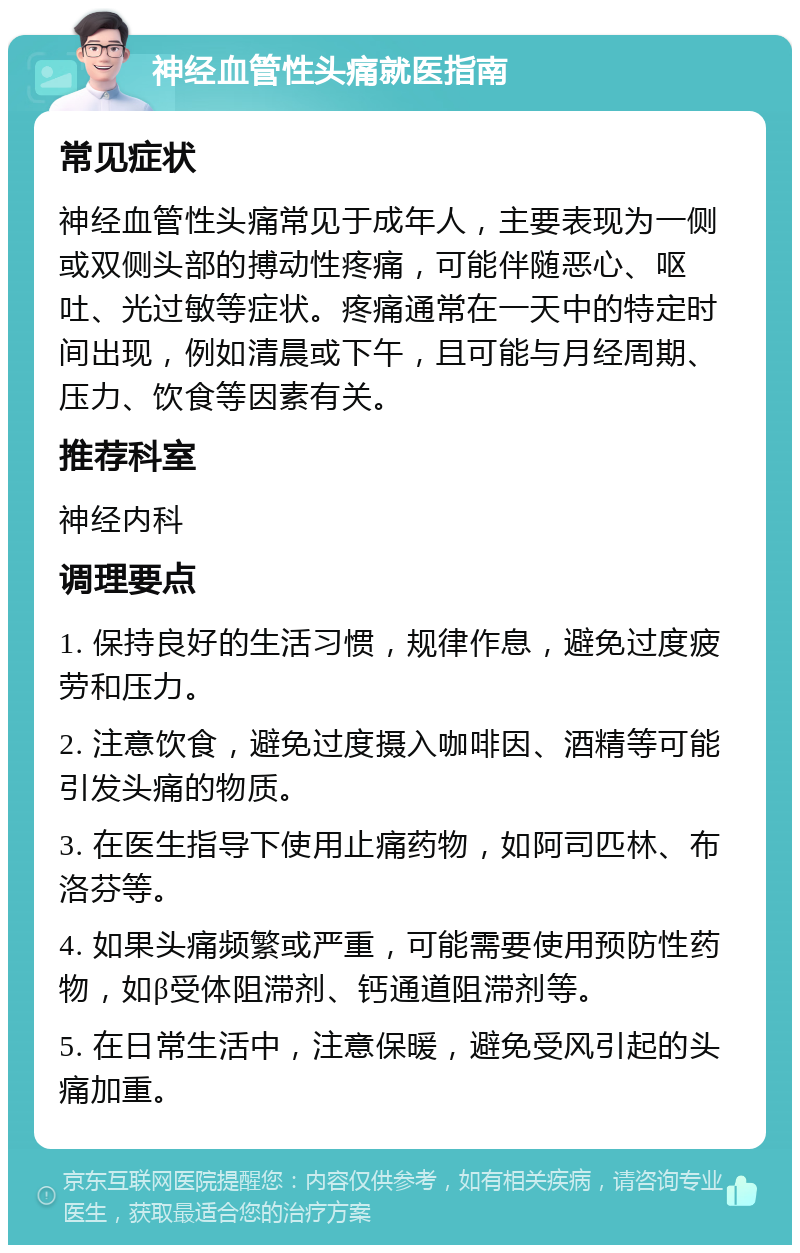 神经血管性头痛就医指南 常见症状 神经血管性头痛常见于成年人，主要表现为一侧或双侧头部的搏动性疼痛，可能伴随恶心、呕吐、光过敏等症状。疼痛通常在一天中的特定时间出现，例如清晨或下午，且可能与月经周期、压力、饮食等因素有关。 推荐科室 神经内科 调理要点 1. 保持良好的生活习惯，规律作息，避免过度疲劳和压力。 2. 注意饮食，避免过度摄入咖啡因、酒精等可能引发头痛的物质。 3. 在医生指导下使用止痛药物，如阿司匹林、布洛芬等。 4. 如果头痛频繁或严重，可能需要使用预防性药物，如β受体阻滞剂、钙通道阻滞剂等。 5. 在日常生活中，注意保暖，避免受风引起的头痛加重。