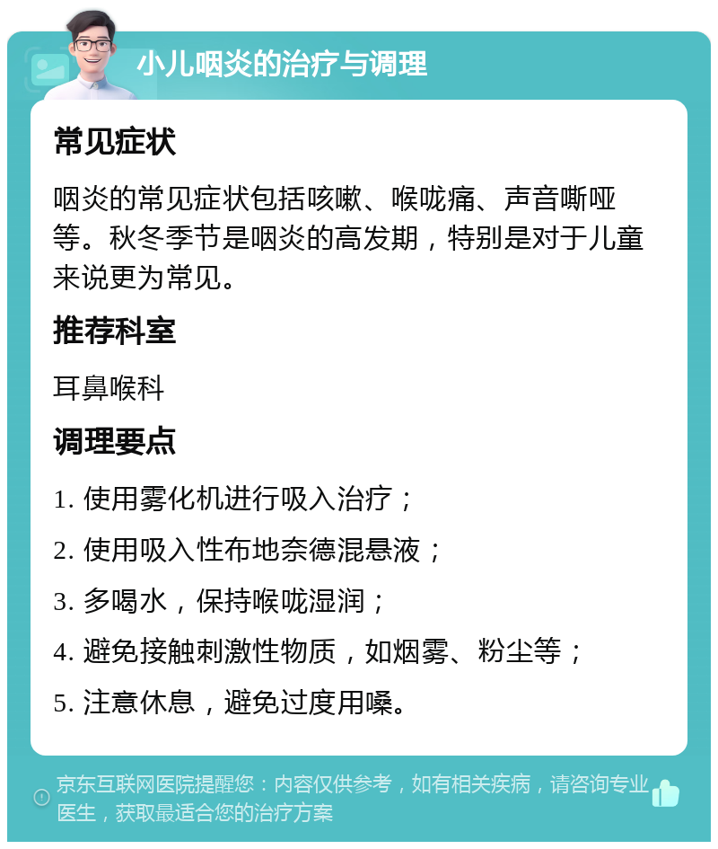 小儿咽炎的治疗与调理 常见症状 咽炎的常见症状包括咳嗽、喉咙痛、声音嘶哑等。秋冬季节是咽炎的高发期，特别是对于儿童来说更为常见。 推荐科室 耳鼻喉科 调理要点 1. 使用雾化机进行吸入治疗； 2. 使用吸入性布地奈德混悬液； 3. 多喝水，保持喉咙湿润； 4. 避免接触刺激性物质，如烟雾、粉尘等； 5. 注意休息，避免过度用嗓。