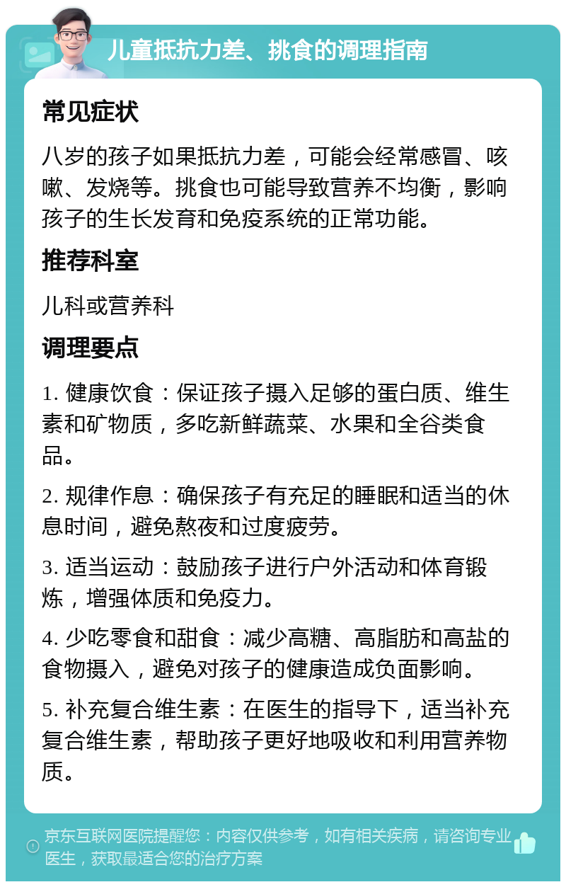 儿童抵抗力差、挑食的调理指南 常见症状 八岁的孩子如果抵抗力差，可能会经常感冒、咳嗽、发烧等。挑食也可能导致营养不均衡，影响孩子的生长发育和免疫系统的正常功能。 推荐科室 儿科或营养科 调理要点 1. 健康饮食：保证孩子摄入足够的蛋白质、维生素和矿物质，多吃新鲜蔬菜、水果和全谷类食品。 2. 规律作息：确保孩子有充足的睡眠和适当的休息时间，避免熬夜和过度疲劳。 3. 适当运动：鼓励孩子进行户外活动和体育锻炼，增强体质和免疫力。 4. 少吃零食和甜食：减少高糖、高脂肪和高盐的食物摄入，避免对孩子的健康造成负面影响。 5. 补充复合维生素：在医生的指导下，适当补充复合维生素，帮助孩子更好地吸收和利用营养物质。