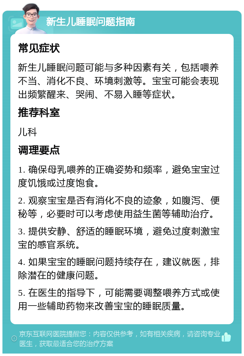 新生儿睡眠问题指南 常见症状 新生儿睡眠问题可能与多种因素有关，包括喂养不当、消化不良、环境刺激等。宝宝可能会表现出频繁醒来、哭闹、不易入睡等症状。 推荐科室 儿科 调理要点 1. 确保母乳喂养的正确姿势和频率，避免宝宝过度饥饿或过度饱食。 2. 观察宝宝是否有消化不良的迹象，如腹泻、便秘等，必要时可以考虑使用益生菌等辅助治疗。 3. 提供安静、舒适的睡眠环境，避免过度刺激宝宝的感官系统。 4. 如果宝宝的睡眠问题持续存在，建议就医，排除潜在的健康问题。 5. 在医生的指导下，可能需要调整喂养方式或使用一些辅助药物来改善宝宝的睡眠质量。