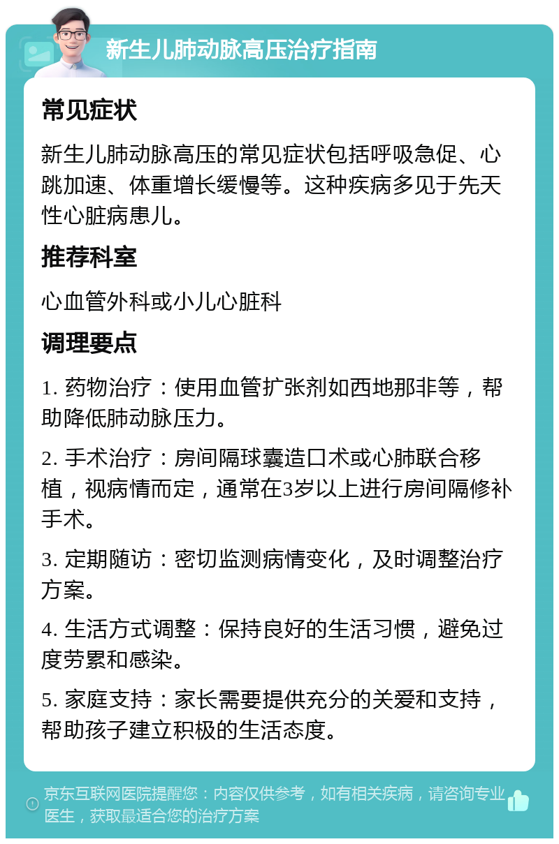 新生儿肺动脉高压治疗指南 常见症状 新生儿肺动脉高压的常见症状包括呼吸急促、心跳加速、体重增长缓慢等。这种疾病多见于先天性心脏病患儿。 推荐科室 心血管外科或小儿心脏科 调理要点 1. 药物治疗：使用血管扩张剂如西地那非等，帮助降低肺动脉压力。 2. 手术治疗：房间隔球囊造口术或心肺联合移植，视病情而定，通常在3岁以上进行房间隔修补手术。 3. 定期随访：密切监测病情变化，及时调整治疗方案。 4. 生活方式调整：保持良好的生活习惯，避免过度劳累和感染。 5. 家庭支持：家长需要提供充分的关爱和支持，帮助孩子建立积极的生活态度。