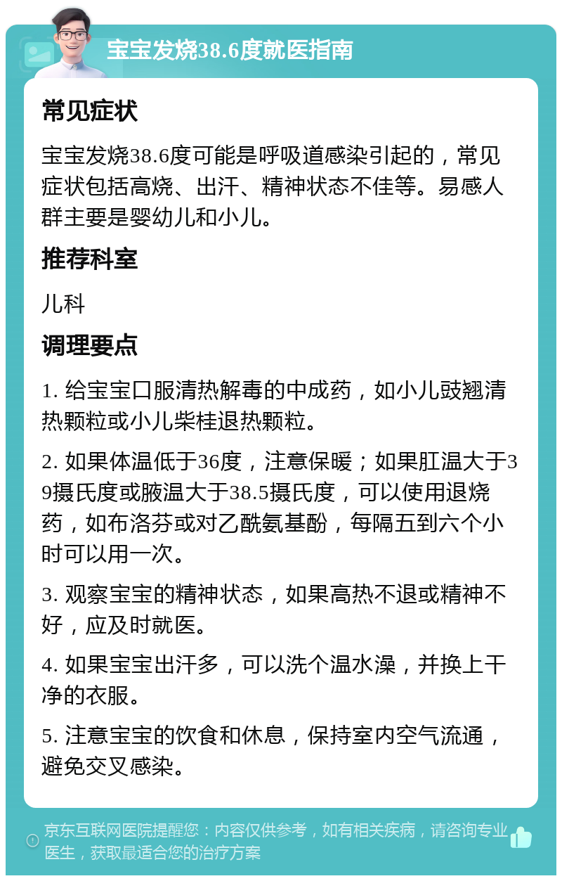 宝宝发烧38.6度就医指南 常见症状 宝宝发烧38.6度可能是呼吸道感染引起的，常见症状包括高烧、出汗、精神状态不佳等。易感人群主要是婴幼儿和小儿。 推荐科室 儿科 调理要点 1. 给宝宝口服清热解毒的中成药，如小儿豉翘清热颗粒或小儿柴桂退热颗粒。 2. 如果体温低于36度，注意保暖；如果肛温大于39摄氏度或腋温大于38.5摄氏度，可以使用退烧药，如布洛芬或对乙酰氨基酚，每隔五到六个小时可以用一次。 3. 观察宝宝的精神状态，如果高热不退或精神不好，应及时就医。 4. 如果宝宝出汗多，可以洗个温水澡，并换上干净的衣服。 5. 注意宝宝的饮食和休息，保持室内空气流通，避免交叉感染。