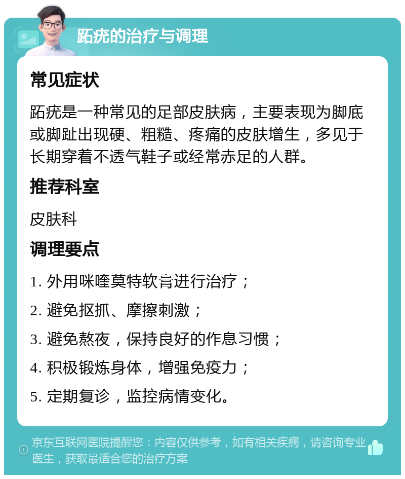 跖疣的治疗与调理 常见症状 跖疣是一种常见的足部皮肤病，主要表现为脚底或脚趾出现硬、粗糙、疼痛的皮肤增生，多见于长期穿着不透气鞋子或经常赤足的人群。 推荐科室 皮肤科 调理要点 1. 外用咪喹莫特软膏进行治疗； 2. 避免抠抓、摩擦刺激； 3. 避免熬夜，保持良好的作息习惯； 4. 积极锻炼身体，增强免疫力； 5. 定期复诊，监控病情变化。