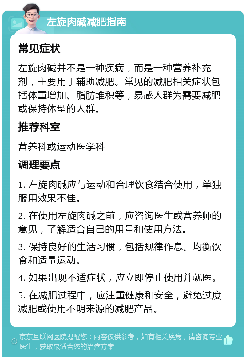 左旋肉碱减肥指南 常见症状 左旋肉碱并不是一种疾病，而是一种营养补充剂，主要用于辅助减肥。常见的减肥相关症状包括体重增加、脂肪堆积等，易感人群为需要减肥或保持体型的人群。 推荐科室 营养科或运动医学科 调理要点 1. 左旋肉碱应与运动和合理饮食结合使用，单独服用效果不佳。 2. 在使用左旋肉碱之前，应咨询医生或营养师的意见，了解适合自己的用量和使用方法。 3. 保持良好的生活习惯，包括规律作息、均衡饮食和适量运动。 4. 如果出现不适症状，应立即停止使用并就医。 5. 在减肥过程中，应注重健康和安全，避免过度减肥或使用不明来源的减肥产品。