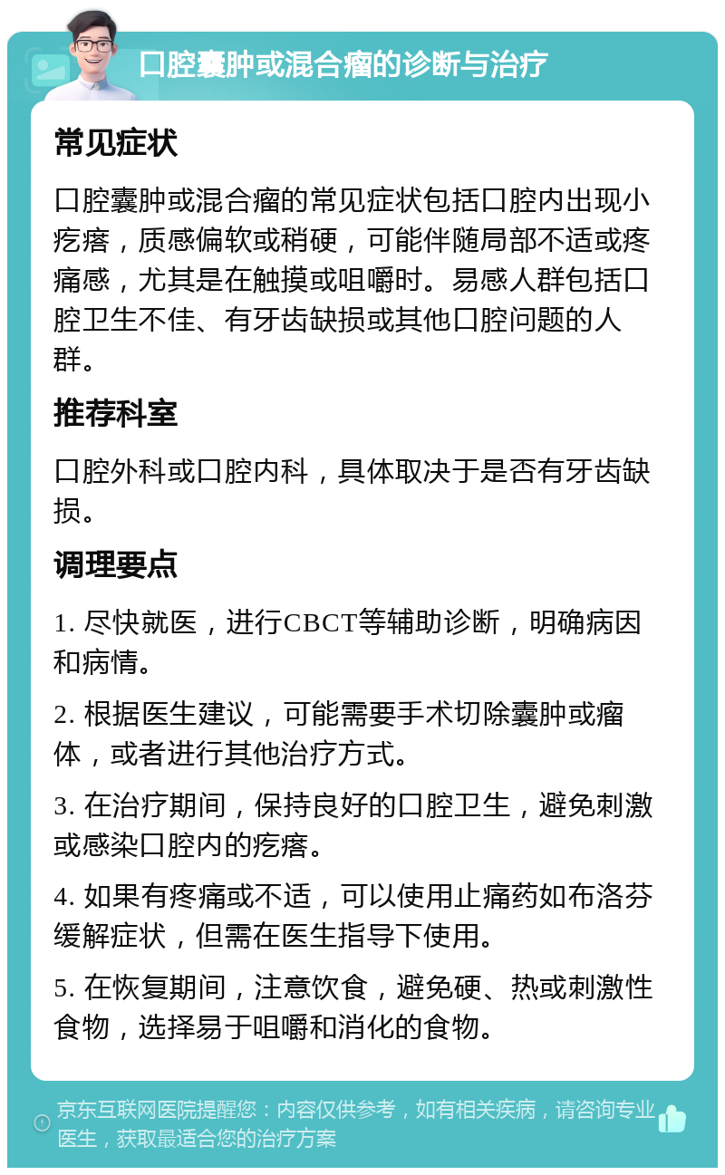 口腔囊肿或混合瘤的诊断与治疗 常见症状 口腔囊肿或混合瘤的常见症状包括口腔内出现小疙瘩，质感偏软或稍硬，可能伴随局部不适或疼痛感，尤其是在触摸或咀嚼时。易感人群包括口腔卫生不佳、有牙齿缺损或其他口腔问题的人群。 推荐科室 口腔外科或口腔内科，具体取决于是否有牙齿缺损。 调理要点 1. 尽快就医，进行CBCT等辅助诊断，明确病因和病情。 2. 根据医生建议，可能需要手术切除囊肿或瘤体，或者进行其他治疗方式。 3. 在治疗期间，保持良好的口腔卫生，避免刺激或感染口腔内的疙瘩。 4. 如果有疼痛或不适，可以使用止痛药如布洛芬缓解症状，但需在医生指导下使用。 5. 在恢复期间，注意饮食，避免硬、热或刺激性食物，选择易于咀嚼和消化的食物。