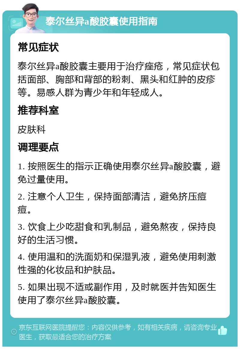 泰尔丝异a酸胶囊使用指南 常见症状 泰尔丝异a酸胶囊主要用于治疗痤疮，常见症状包括面部、胸部和背部的粉刺、黑头和红肿的皮疹等。易感人群为青少年和年轻成人。 推荐科室 皮肤科 调理要点 1. 按照医生的指示正确使用泰尔丝异a酸胶囊，避免过量使用。 2. 注意个人卫生，保持面部清洁，避免挤压痘痘。 3. 饮食上少吃甜食和乳制品，避免熬夜，保持良好的生活习惯。 4. 使用温和的洗面奶和保湿乳液，避免使用刺激性强的化妆品和护肤品。 5. 如果出现不适或副作用，及时就医并告知医生使用了泰尔丝异a酸胶囊。