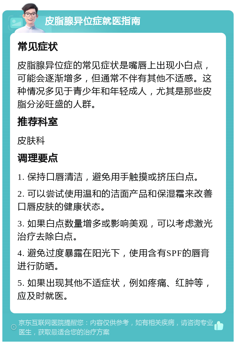 皮脂腺异位症就医指南 常见症状 皮脂腺异位症的常见症状是嘴唇上出现小白点，可能会逐渐增多，但通常不伴有其他不适感。这种情况多见于青少年和年轻成人，尤其是那些皮脂分泌旺盛的人群。 推荐科室 皮肤科 调理要点 1. 保持口唇清洁，避免用手触摸或挤压白点。 2. 可以尝试使用温和的洁面产品和保湿霜来改善口唇皮肤的健康状态。 3. 如果白点数量增多或影响美观，可以考虑激光治疗去除白点。 4. 避免过度暴露在阳光下，使用含有SPF的唇膏进行防晒。 5. 如果出现其他不适症状，例如疼痛、红肿等，应及时就医。