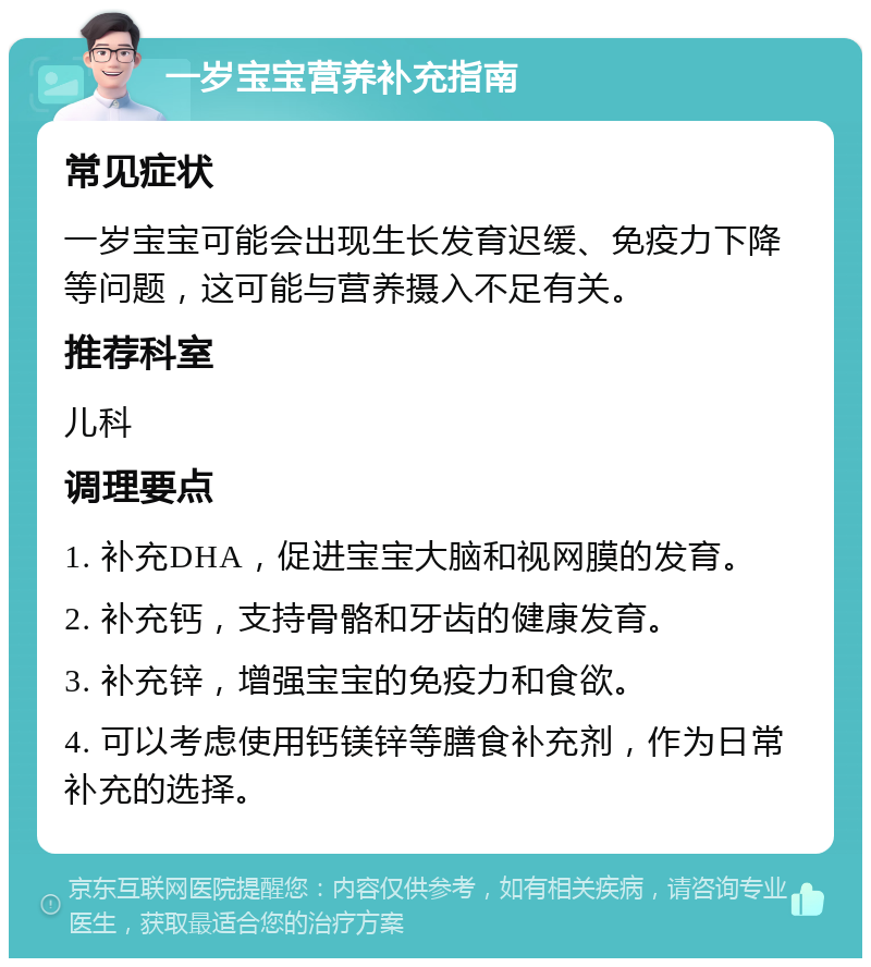 一岁宝宝营养补充指南 常见症状 一岁宝宝可能会出现生长发育迟缓、免疫力下降等问题，这可能与营养摄入不足有关。 推荐科室 儿科 调理要点 1. 补充DHA，促进宝宝大脑和视网膜的发育。 2. 补充钙，支持骨骼和牙齿的健康发育。 3. 补充锌，增强宝宝的免疫力和食欲。 4. 可以考虑使用钙镁锌等膳食补充剂，作为日常补充的选择。