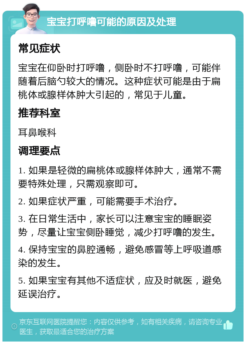 宝宝打呼噜可能的原因及处理 常见症状 宝宝在仰卧时打呼噜，侧卧时不打呼噜，可能伴随着后脑勺较大的情况。这种症状可能是由于扁桃体或腺样体肿大引起的，常见于儿童。 推荐科室 耳鼻喉科 调理要点 1. 如果是轻微的扁桃体或腺样体肿大，通常不需要特殊处理，只需观察即可。 2. 如果症状严重，可能需要手术治疗。 3. 在日常生活中，家长可以注意宝宝的睡眠姿势，尽量让宝宝侧卧睡觉，减少打呼噜的发生。 4. 保持宝宝的鼻腔通畅，避免感冒等上呼吸道感染的发生。 5. 如果宝宝有其他不适症状，应及时就医，避免延误治疗。