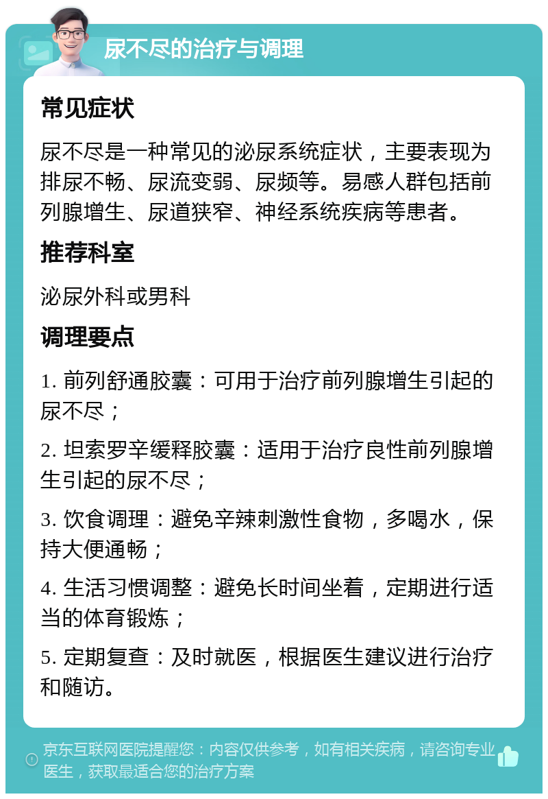 尿不尽的治疗与调理 常见症状 尿不尽是一种常见的泌尿系统症状，主要表现为排尿不畅、尿流变弱、尿频等。易感人群包括前列腺增生、尿道狭窄、神经系统疾病等患者。 推荐科室 泌尿外科或男科 调理要点 1. 前列舒通胶囊：可用于治疗前列腺增生引起的尿不尽； 2. 坦索罗辛缓释胶囊：适用于治疗良性前列腺增生引起的尿不尽； 3. 饮食调理：避免辛辣刺激性食物，多喝水，保持大便通畅； 4. 生活习惯调整：避免长时间坐着，定期进行适当的体育锻炼； 5. 定期复查：及时就医，根据医生建议进行治疗和随访。