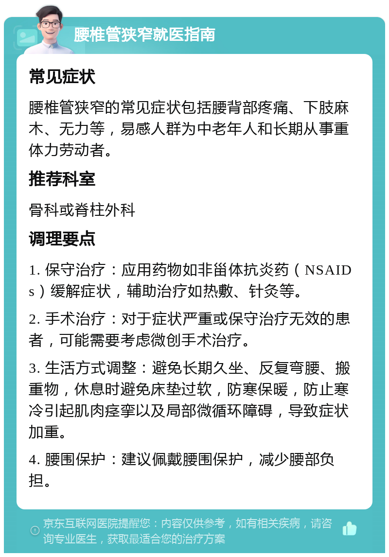 腰椎管狭窄就医指南 常见症状 腰椎管狭窄的常见症状包括腰背部疼痛、下肢麻木、无力等，易感人群为中老年人和长期从事重体力劳动者。 推荐科室 骨科或脊柱外科 调理要点 1. 保守治疗：应用药物如非甾体抗炎药（NSAIDs）缓解症状，辅助治疗如热敷、针灸等。 2. 手术治疗：对于症状严重或保守治疗无效的患者，可能需要考虑微创手术治疗。 3. 生活方式调整：避免长期久坐、反复弯腰、搬重物，休息时避免床垫过软，防寒保暖，防止寒冷引起肌肉痉挛以及局部微循环障碍，导致症状加重。 4. 腰围保护：建议佩戴腰围保护，减少腰部负担。