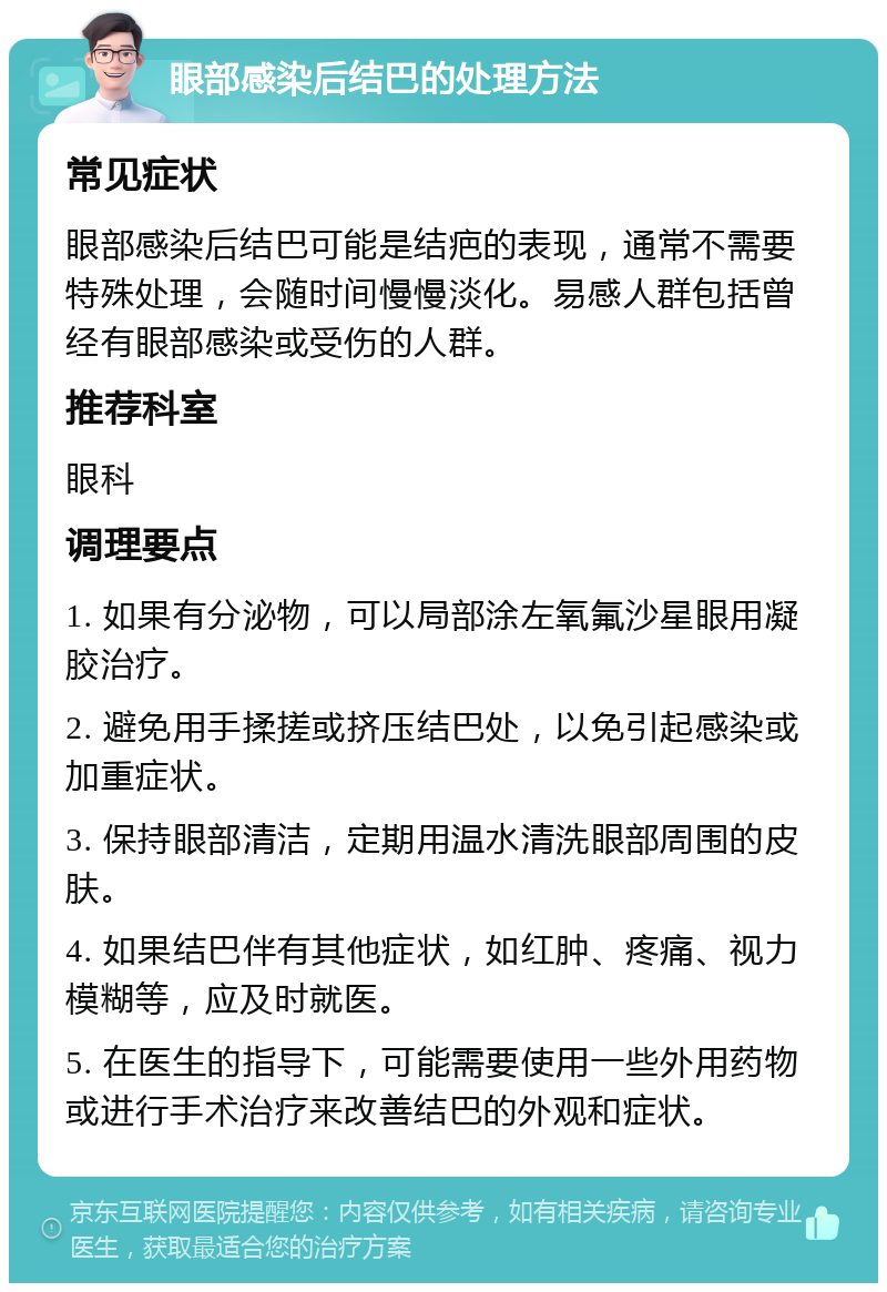 眼部感染后结巴的处理方法 常见症状 眼部感染后结巴可能是结疤的表现，通常不需要特殊处理，会随时间慢慢淡化。易感人群包括曾经有眼部感染或受伤的人群。 推荐科室 眼科 调理要点 1. 如果有分泌物，可以局部涂左氧氟沙星眼用凝胶治疗。 2. 避免用手揉搓或挤压结巴处，以免引起感染或加重症状。 3. 保持眼部清洁，定期用温水清洗眼部周围的皮肤。 4. 如果结巴伴有其他症状，如红肿、疼痛、视力模糊等，应及时就医。 5. 在医生的指导下，可能需要使用一些外用药物或进行手术治疗来改善结巴的外观和症状。