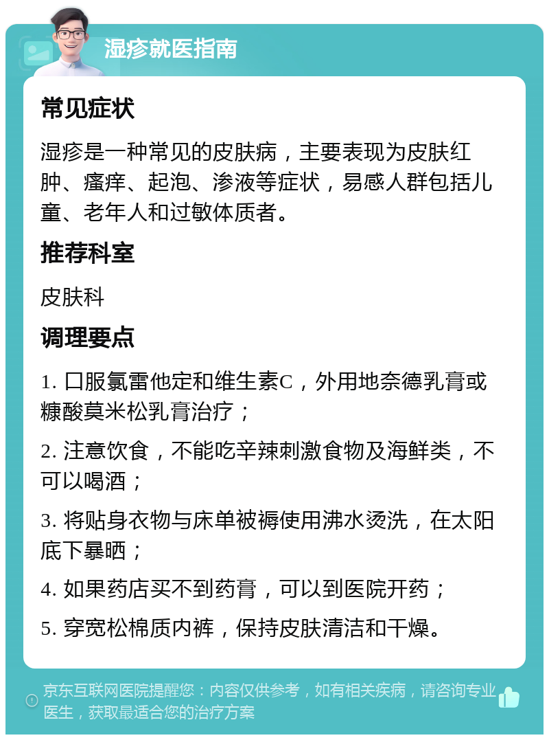 湿疹就医指南 常见症状 湿疹是一种常见的皮肤病，主要表现为皮肤红肿、瘙痒、起泡、渗液等症状，易感人群包括儿童、老年人和过敏体质者。 推荐科室 皮肤科 调理要点 1. 口服氯雷他定和维生素C，外用地奈德乳膏或糠酸莫米松乳膏治疗； 2. 注意饮食，不能吃辛辣刺激食物及海鲜类，不可以喝酒； 3. 将贴身衣物与床单被褥使用沸水烫洗，在太阳底下暴晒； 4. 如果药店买不到药膏，可以到医院开药； 5. 穿宽松棉质内裤，保持皮肤清洁和干燥。