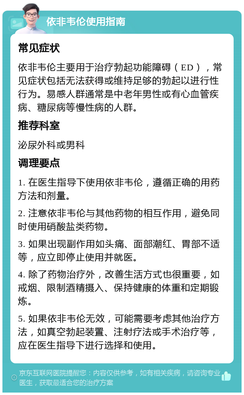 依非韦伦使用指南 常见症状 依非韦伦主要用于治疗勃起功能障碍（ED），常见症状包括无法获得或维持足够的勃起以进行性行为。易感人群通常是中老年男性或有心血管疾病、糖尿病等慢性病的人群。 推荐科室 泌尿外科或男科 调理要点 1. 在医生指导下使用依非韦伦，遵循正确的用药方法和剂量。 2. 注意依非韦伦与其他药物的相互作用，避免同时使用硝酸盐类药物。 3. 如果出现副作用如头痛、面部潮红、胃部不适等，应立即停止使用并就医。 4. 除了药物治疗外，改善生活方式也很重要，如戒烟、限制酒精摄入、保持健康的体重和定期锻炼。 5. 如果依非韦伦无效，可能需要考虑其他治疗方法，如真空勃起装置、注射疗法或手术治疗等，应在医生指导下进行选择和使用。