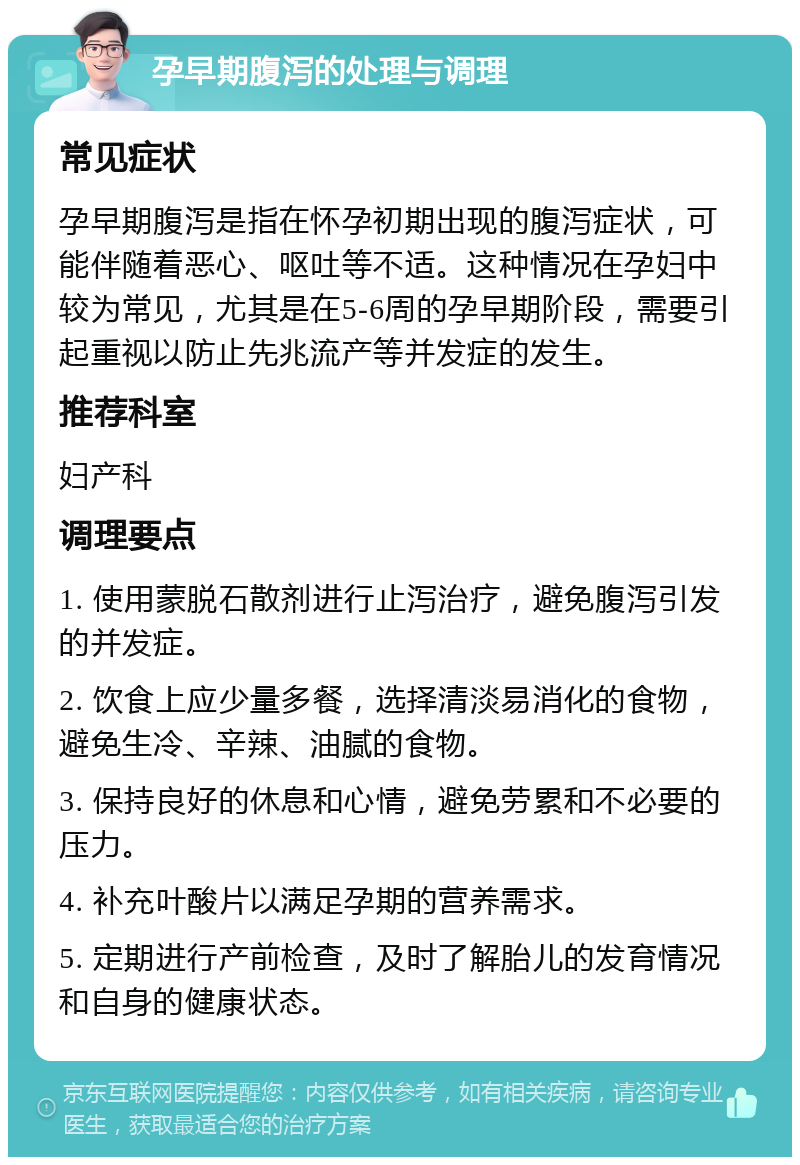 孕早期腹泻的处理与调理 常见症状 孕早期腹泻是指在怀孕初期出现的腹泻症状，可能伴随着恶心、呕吐等不适。这种情况在孕妇中较为常见，尤其是在5-6周的孕早期阶段，需要引起重视以防止先兆流产等并发症的发生。 推荐科室 妇产科 调理要点 1. 使用蒙脱石散剂进行止泻治疗，避免腹泻引发的并发症。 2. 饮食上应少量多餐，选择清淡易消化的食物，避免生冷、辛辣、油腻的食物。 3. 保持良好的休息和心情，避免劳累和不必要的压力。 4. 补充叶酸片以满足孕期的营养需求。 5. 定期进行产前检查，及时了解胎儿的发育情况和自身的健康状态。