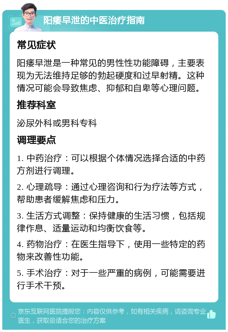 阳痿早泄的中医治疗指南 常见症状 阳痿早泄是一种常见的男性性功能障碍，主要表现为无法维持足够的勃起硬度和过早射精。这种情况可能会导致焦虑、抑郁和自卑等心理问题。 推荐科室 泌尿外科或男科专科 调理要点 1. 中药治疗：可以根据个体情况选择合适的中药方剂进行调理。 2. 心理疏导：通过心理咨询和行为疗法等方式，帮助患者缓解焦虑和压力。 3. 生活方式调整：保持健康的生活习惯，包括规律作息、适量运动和均衡饮食等。 4. 药物治疗：在医生指导下，使用一些特定的药物来改善性功能。 5. 手术治疗：对于一些严重的病例，可能需要进行手术干预。