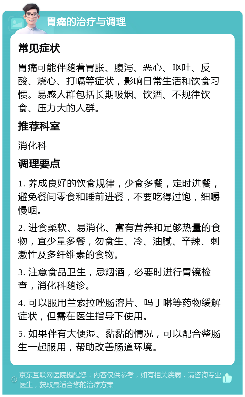 胃痛的治疗与调理 常见症状 胃痛可能伴随着胃胀、腹泻、恶心、呕吐、反酸、烧心、打嗝等症状，影响日常生活和饮食习惯。易感人群包括长期吸烟、饮酒、不规律饮食、压力大的人群。 推荐科室 消化科 调理要点 1. 养成良好的饮食规律，少食多餐，定时进餐，避免餐间零食和睡前进餐，不要吃得过饱，细嚼慢咽。 2. 进食柔软、易消化、富有营养和足够热量的食物，宜少量多餐，勿食生、冷、油腻、辛辣、刺激性及多纤维素的食物。 3. 注意食品卫生，忌烟酒，必要时进行胃镜检查，消化科随诊。 4. 可以服用兰索拉唑肠溶片、吗丁啉等药物缓解症状，但需在医生指导下使用。 5. 如果伴有大便湿、黏黏的情况，可以配合整肠生一起服用，帮助改善肠道环境。