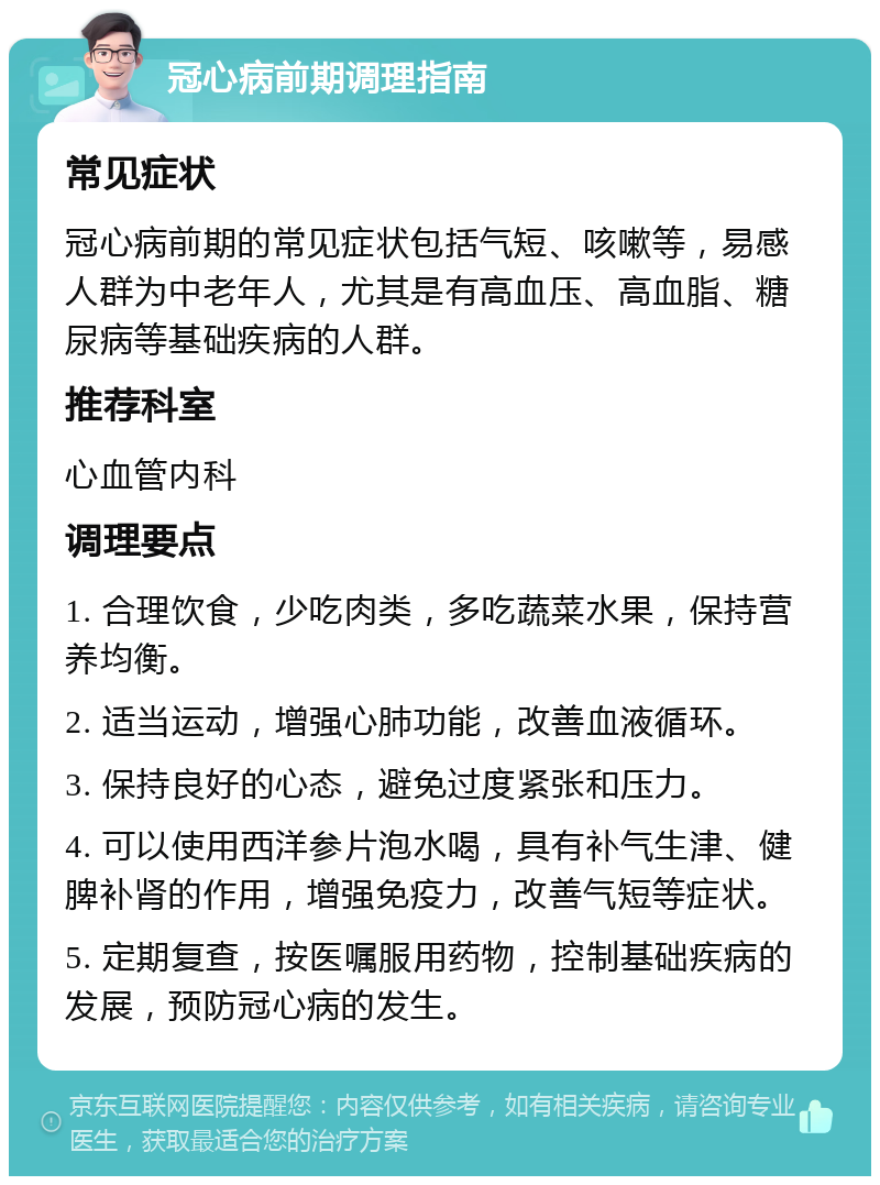 冠心病前期调理指南 常见症状 冠心病前期的常见症状包括气短、咳嗽等，易感人群为中老年人，尤其是有高血压、高血脂、糖尿病等基础疾病的人群。 推荐科室 心血管内科 调理要点 1. 合理饮食，少吃肉类，多吃蔬菜水果，保持营养均衡。 2. 适当运动，增强心肺功能，改善血液循环。 3. 保持良好的心态，避免过度紧张和压力。 4. 可以使用西洋参片泡水喝，具有补气生津、健脾补肾的作用，增强免疫力，改善气短等症状。 5. 定期复查，按医嘱服用药物，控制基础疾病的发展，预防冠心病的发生。