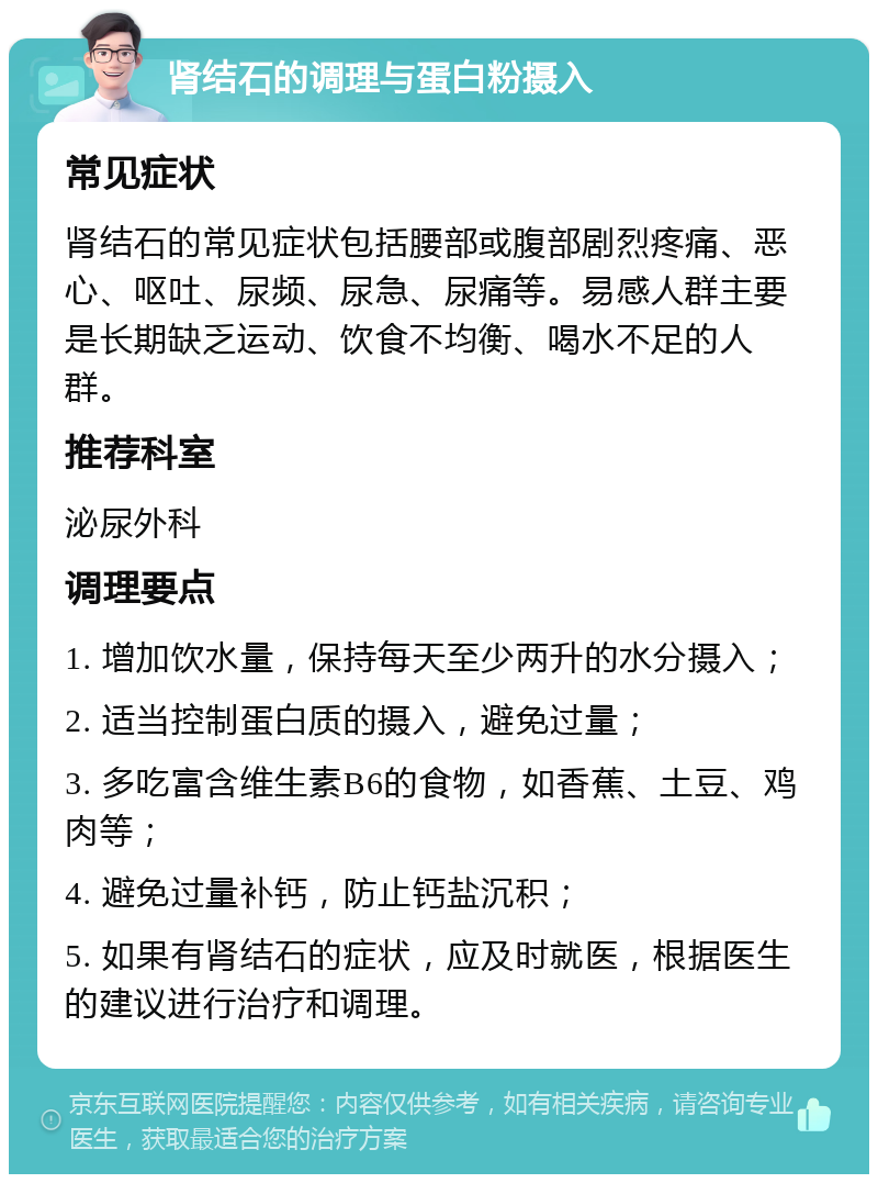 肾结石的调理与蛋白粉摄入 常见症状 肾结石的常见症状包括腰部或腹部剧烈疼痛、恶心、呕吐、尿频、尿急、尿痛等。易感人群主要是长期缺乏运动、饮食不均衡、喝水不足的人群。 推荐科室 泌尿外科 调理要点 1. 增加饮水量，保持每天至少两升的水分摄入； 2. 适当控制蛋白质的摄入，避免过量； 3. 多吃富含维生素B6的食物，如香蕉、土豆、鸡肉等； 4. 避免过量补钙，防止钙盐沉积； 5. 如果有肾结石的症状，应及时就医，根据医生的建议进行治疗和调理。